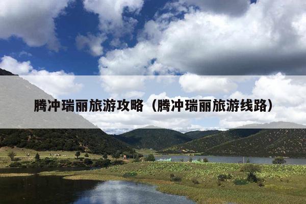腾冲瑞丽旅游攻略（腾冲瑞丽旅游线路）