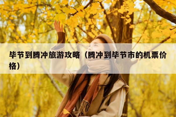 毕节到腾冲旅游攻略（腾冲到毕节市的机票价格）