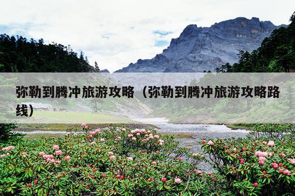 弥勒到腾冲旅游攻略（弥勒到腾冲旅游攻略路线）
