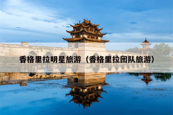 香格里拉明星旅游（香格里拉团队旅游）