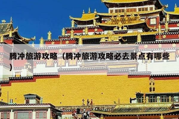 腾冲旅游攻略（腾冲旅游攻略必去景点有哪些）