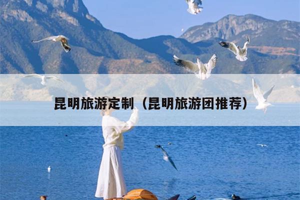 昆明旅游定制（昆明旅游团推荐）