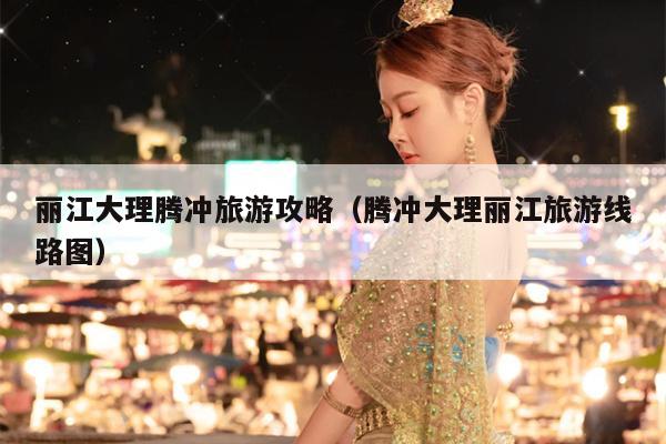 丽江大理腾冲旅游攻略（腾冲大理丽江旅游线路图）