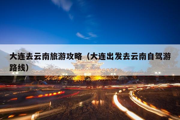 大连去云南旅游攻略（大连出发去云南自驾游路线）