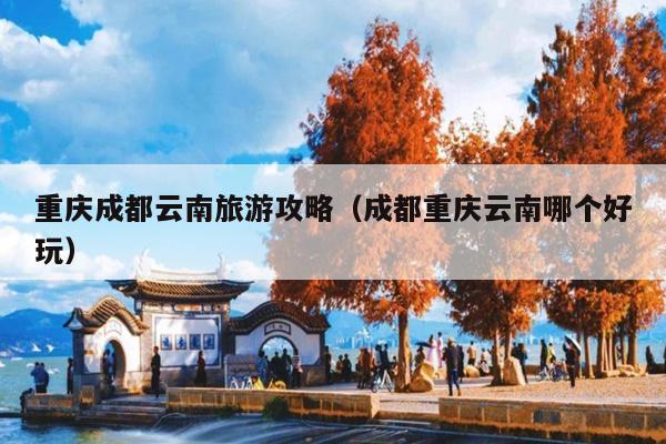 重庆成都云南旅游攻略（成都重庆云南哪个好玩）