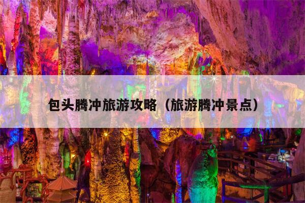 包头腾冲旅游攻略（旅游腾冲景点）