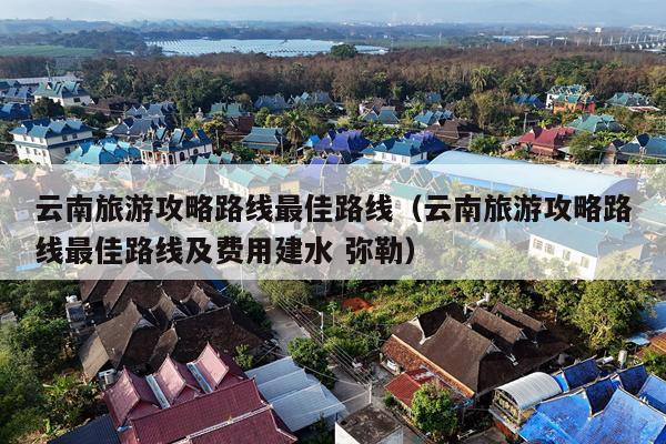 云南旅游攻略路线最佳路线（云南旅游攻略路线最佳路线及费用建水 弥勒）