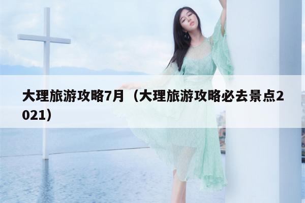 大理旅游攻略7月（大理旅游攻略必去景点2021）