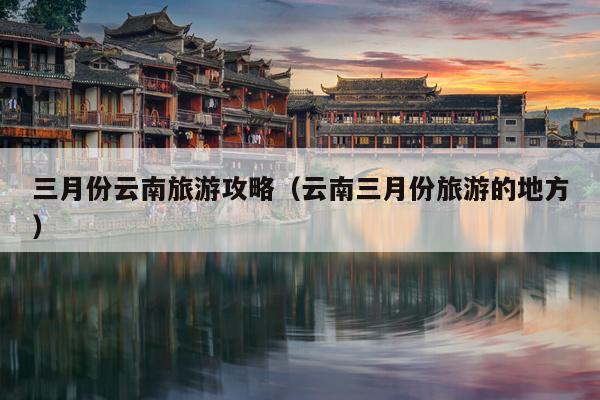 三月份云南旅游攻略（云南三月份旅游的地方）