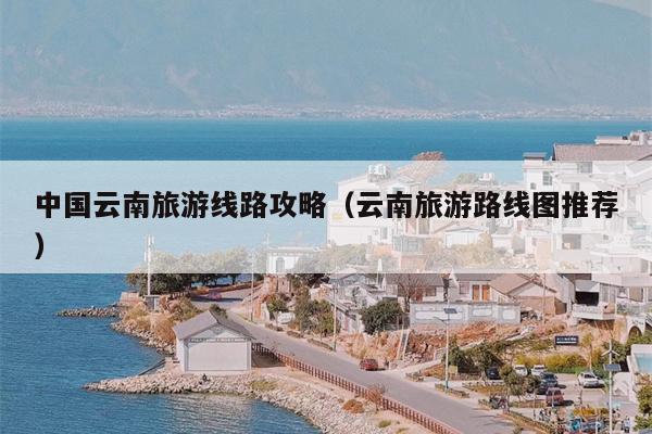 中国云南旅游线路攻略（云南旅游路线图推荐）