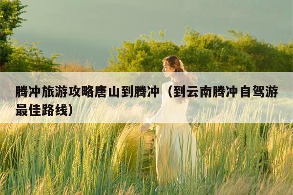 腾冲旅游攻略唐山到腾冲（到云南腾冲自驾游最佳路线）