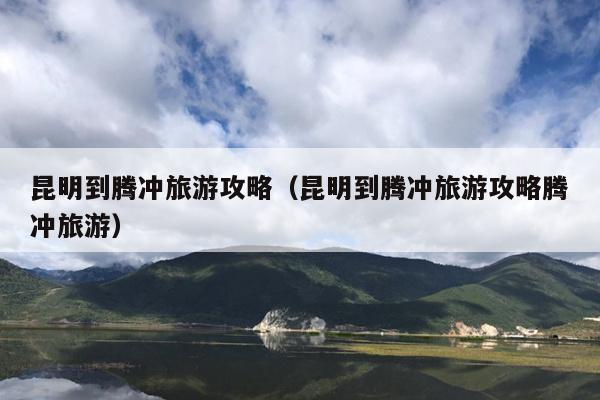 昆明到腾冲旅游攻略（昆明到腾冲旅游攻略腾冲旅游）