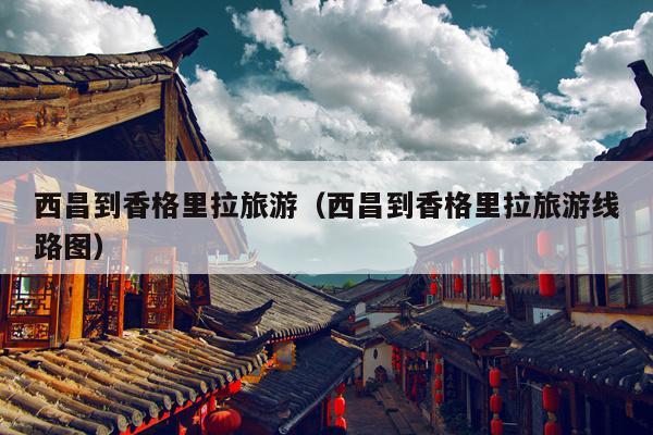 西昌到香格里拉旅游（西昌到香格里拉旅游线路图）