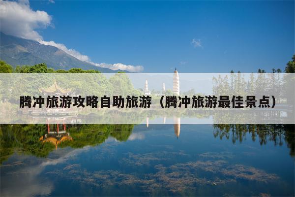 腾冲旅游攻略自助旅游（腾冲旅游最佳景点）
