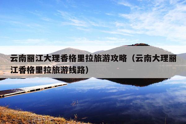 云南丽江大理香格里拉旅游攻略（云南大理丽江香格里拉旅游线路）