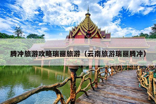 腾冲旅游攻略瑞丽旅游（云南旅游瑞丽腾冲）
