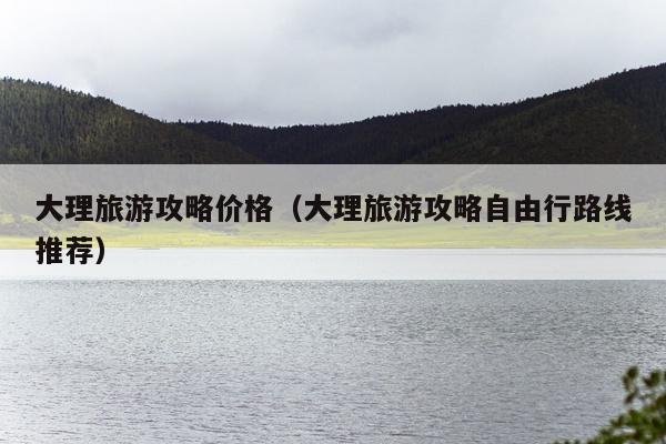 大理旅游攻略价格（大理旅游攻略自由行路线推荐）
