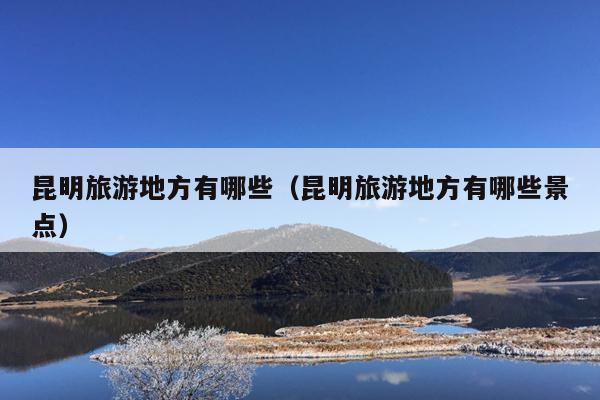 昆明旅游地方有哪些（昆明旅游地方有哪些景点）