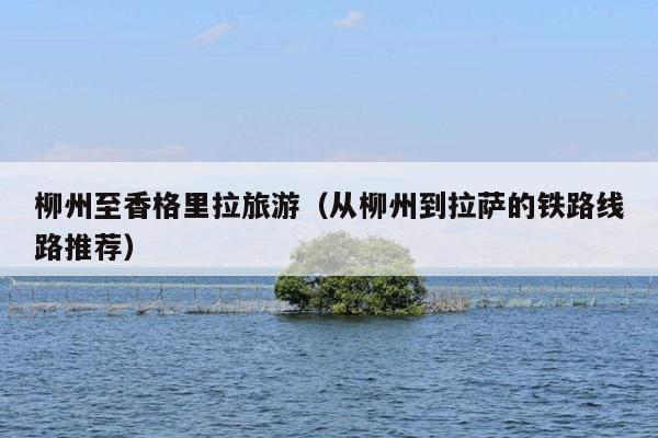 柳州至香格里拉旅游（从柳州到拉萨的铁路线路推荐）