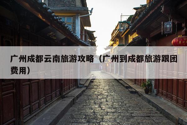 广州成都云南旅游攻略（广州到成都旅游跟团费用）