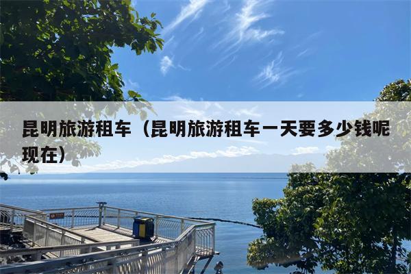 昆明旅游租车（昆明旅游租车一天要多少钱呢现在）