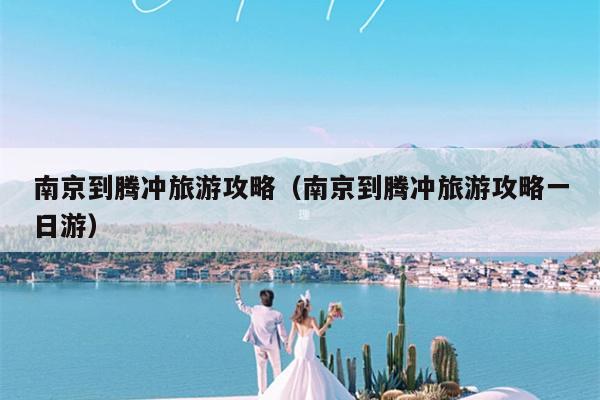 南京到腾冲旅游攻略（南京到腾冲旅游攻略一日游）
