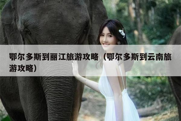 鄂尔多斯到丽江旅游攻略（鄂尔多斯到云南旅游攻略）