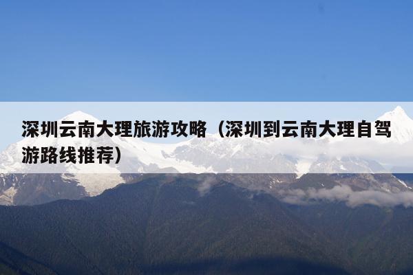 深圳云南大理旅游攻略（深圳到云南大理自驾游路线推荐）