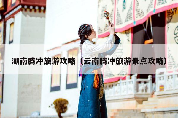 湖南腾冲旅游攻略（云南腾冲旅游景点攻略）