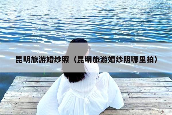 昆明旅游婚纱照（昆明旅游婚纱照哪里拍）