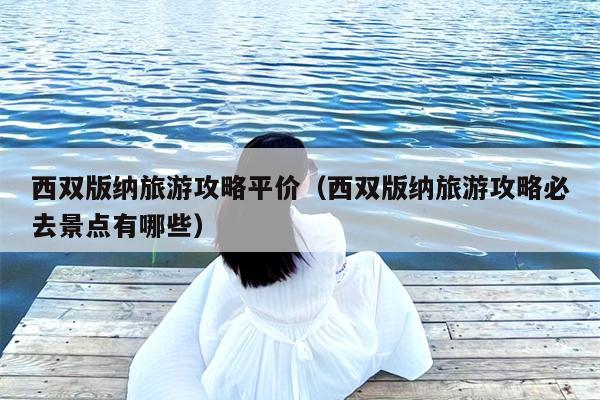 西双版纳旅游攻略平价（西双版纳旅游攻略必去景点有哪些）