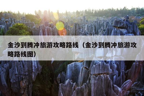 金沙到腾冲旅游攻略路线（金沙到腾冲旅游攻略路线图）