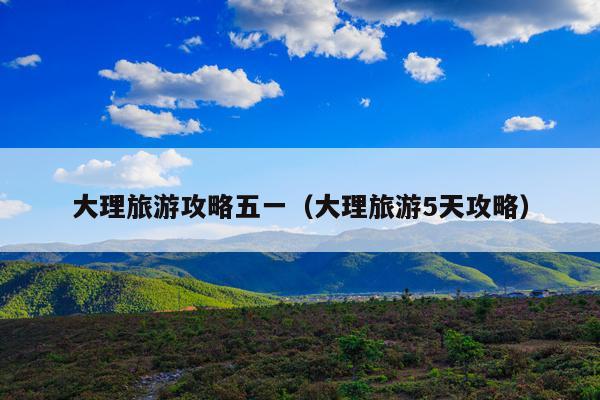 大理旅游攻略五一（大理旅游5天攻略）