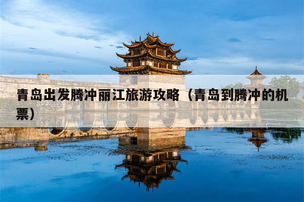青岛出发腾冲丽江旅游攻略（青岛到腾冲的机票）