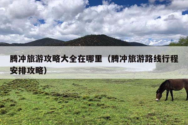 腾冲旅游攻略大全在哪里（腾冲旅游路线行程安排攻略）