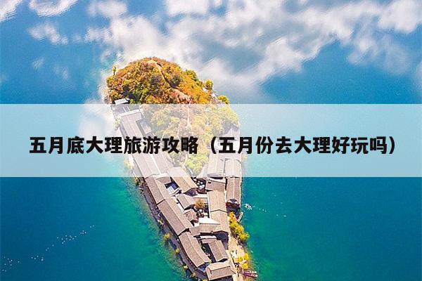 五月底大理旅游攻略（五月份去大理好玩吗）
