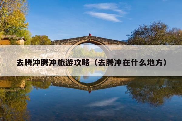 去腾冲腾冲旅游攻略（去腾冲在什么地方）