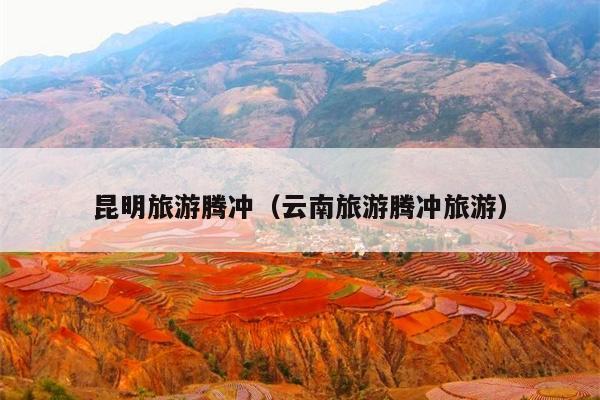 昆明旅游腾冲（云南旅游腾冲旅游）