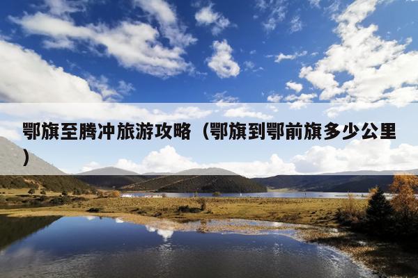 鄂旗至腾冲旅游攻略（鄂旗到鄂前旗多少公里）