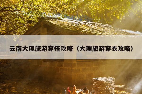 云南大理旅游穿搭攻略（大理旅游穿衣攻略）