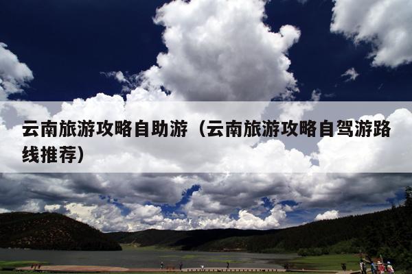 云南旅游攻略自助游（云南旅游攻略自驾游路线推荐）
