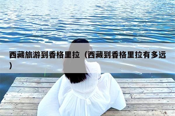 西藏旅游到香格里拉（西藏到香格里拉有多远）