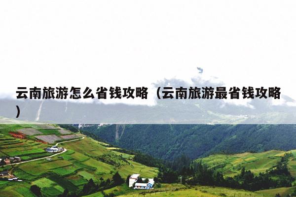 云南旅游怎么省钱攻略（云南旅游最省钱攻略）