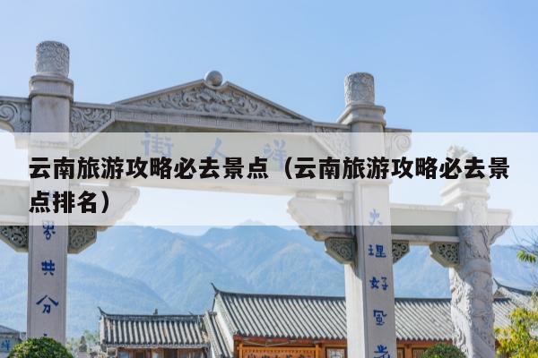 云南旅游攻略必去景点（云南旅游攻略必去景点排名）