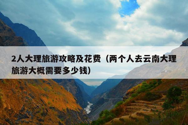 2人大理旅游攻略及花费（两个人去云南大理旅游大概需要多少钱）