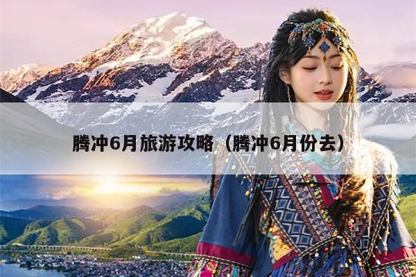 腾冲6月旅游攻略（腾冲6月份去）