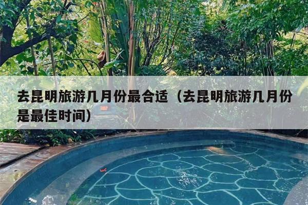 去昆明旅游几月份最合适（去昆明旅游几月份是最佳时间）