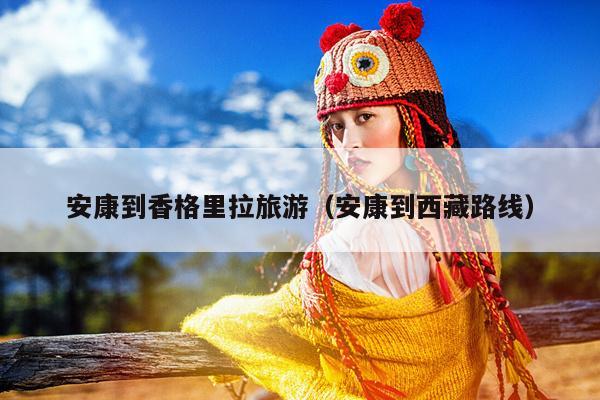 安康到香格里拉旅游（安康到西藏路线）