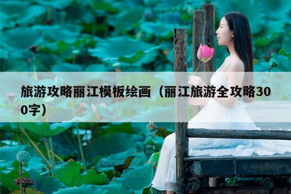 旅游攻略丽江模板绘画（丽江旅游全攻略300字）