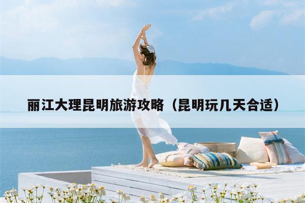 丽江大理昆明旅游攻略（昆明玩几天合适）